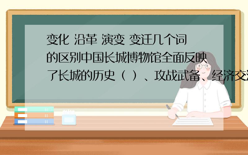 变化 沿革 演变 变迁几个词的区别中国长城博物馆全面反映了长城的历史（ ）、攻战武备、经济交流和文化艺术等内容,成为参观者全面了解中国长城的一个窗口.A.变化 B.沿革 C.演变 D.变迁