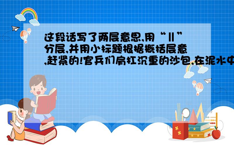 这段话写了两层意思,用“‖”分层,并用小标题根据概括层意,赶紧的!官兵们肩扛沉重的沙包,在泥水中来回穿梭.有的为了行走快捷,索性赤脚奔跑起来.嶙峋的片石割破了脚趾,他们全然不顾,心