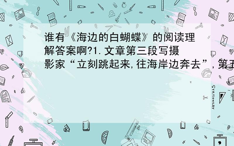 谁有《海边的白蝴蝶》的阅读理解答案啊?1.文章第三段写摄影家“立刻跳起来,往海岸边奔去”,第五段写他“用慢动作走回来了”,你怎样理解这里的“奔”与“走”2.开头两段能否删去?为什