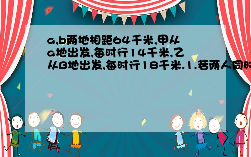 a,b两地相距64千米,甲从a地出发,每时行14千米,乙从B地出发,每时行18千米.1.若两人同时出发相向而行,则需经过几时两人相遇?2.若两人同时出发相向而行,则需几时两人相距16千米?