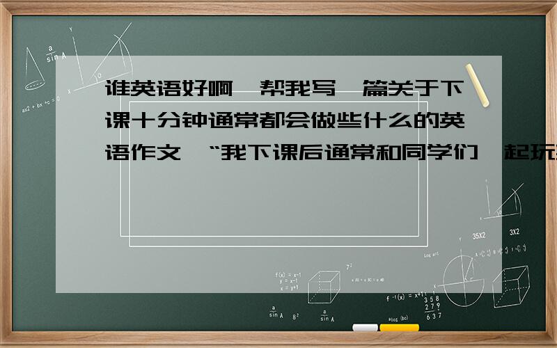 谁英语好啊,帮我写一篇关于下课十分钟通常都会做些什么的英语作文,“我下课后通常和同学们一起玩耍,这样下节课我不会感到想睡觉”把这句话翻译成英语写在作文里吧,英语好的帮帮忙,