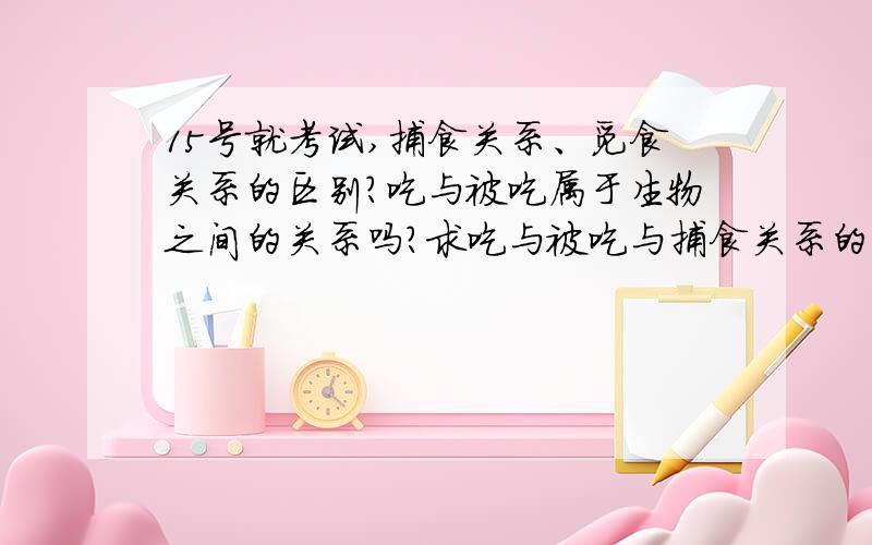 15号就考试,捕食关系、觅食关系的区别?吃与被吃属于生物之间的关系吗?求吃与被吃与捕食关系的区别?比如说：狼和羊是吃与被吃还是捕食?羊和草呢?网上有的说,动物吃植物是吃与被吃,动物