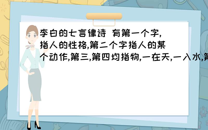 李白的七言律诗 有第一个字,指人的性格,第二个字指人的某个动作,第三,第四均指物,一在天,一入水,第第五个字为一省称,最后两字指一物