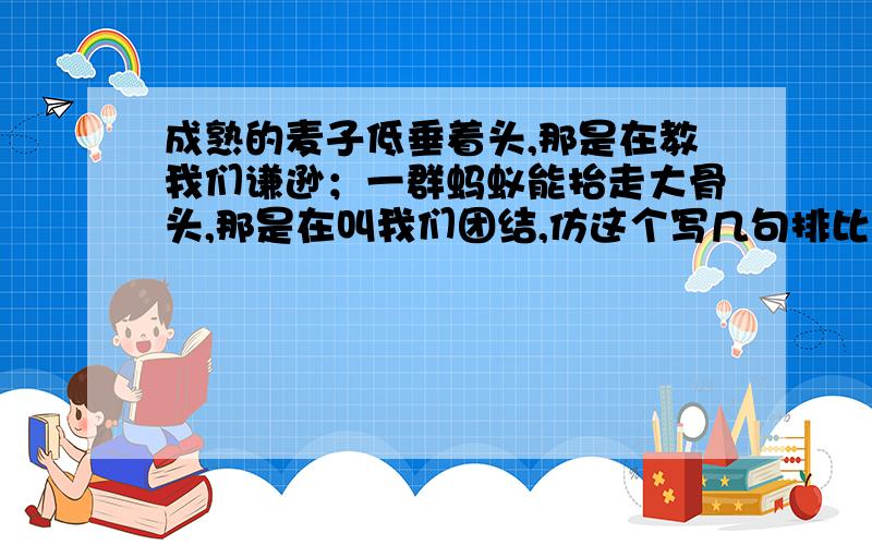 成熟的麦子低垂着头,那是在教我们谦逊；一群蚂蚁能抬走大骨头,那是在叫我们团结,仿这个写几句排比句.不止两句排比,要三句.