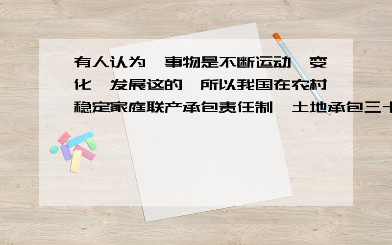 有人认为,事物是不断运动、变化、发展这的,所以我国在农村稳定家庭联产承包责任制、土地承包三十年不变的政策是不妥当的.你说呢?请简要说明理由