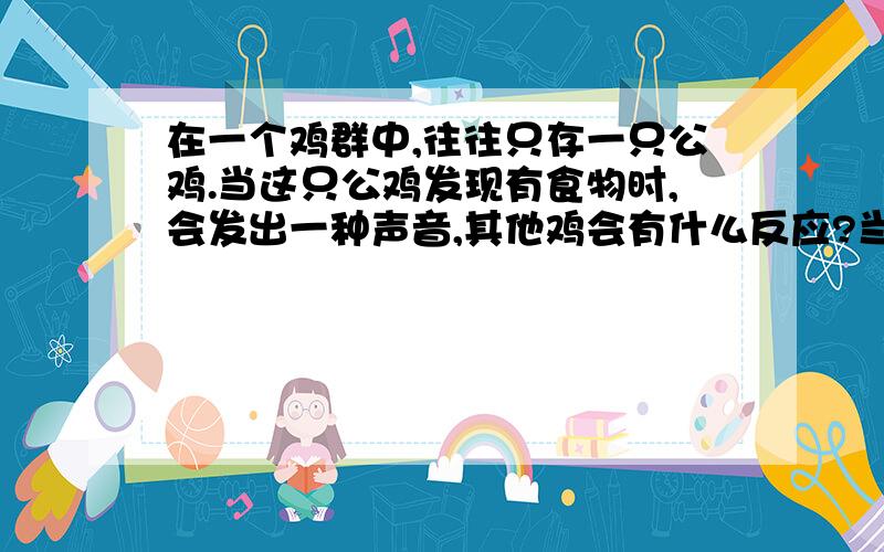 在一个鸡群中,往往只存一只公鸡.当这只公鸡发现有食物时,会发出一种声音,其他鸡会有什么反应?当这只公鸡发现有蛇时,会发出另一种声音,这时,其他鸡有会有什么反应?如果这只公鸡发现有