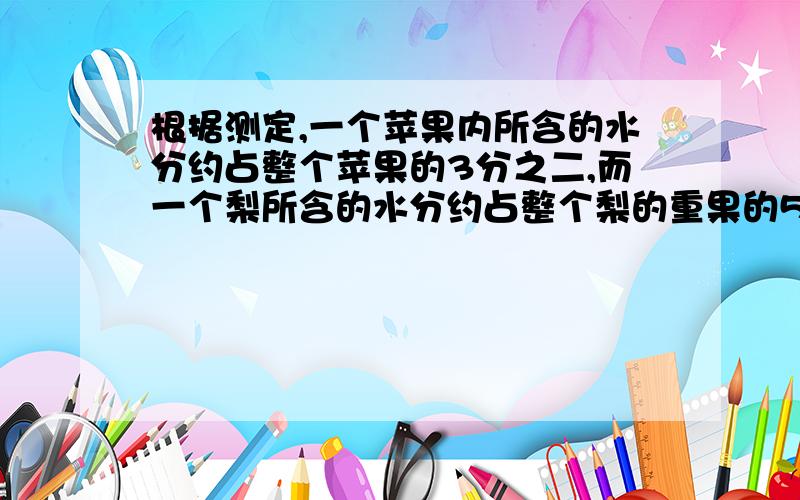 根据测定,一个苹果内所含的水分约占整个苹果的3分之二,而一个梨所含的水分约占整个梨的重果的5分之四.照这样计算,一堆梨有28千克水分,梨的重果是苹果重果的十五分之七,梨和苹果的重果