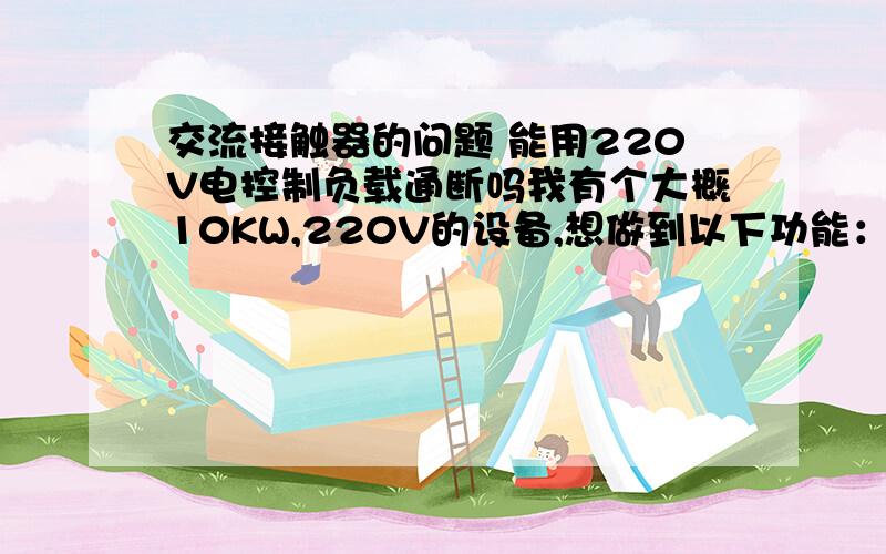 交流接触器的问题 能用220V电控制负载通断吗我有个大概10KW,220V的设备,想做到以下功能：我想买个交流接触器(有人说可以),把10KW负载接在上面不需要任何开关控制,那10KW负载的电源另外接主