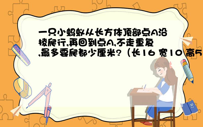 一只小蚂蚁从长方体顶部点A沿棱爬行,再回到点A,不走重复,最多要爬都少厘米?（长16 宽10 高5）