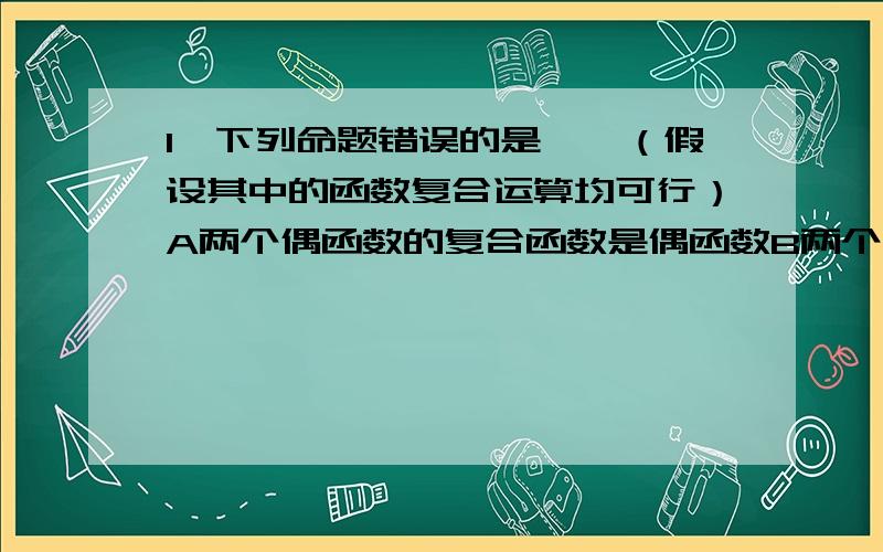 1、下列命题错误的是——（假设其中的函数复合运算均可行）A两个偶函数的复合函数是偶函数B两个奇函数的复合函数是奇函数C两个单调增加函数的复合函数是单调增加函数D两个单调减少