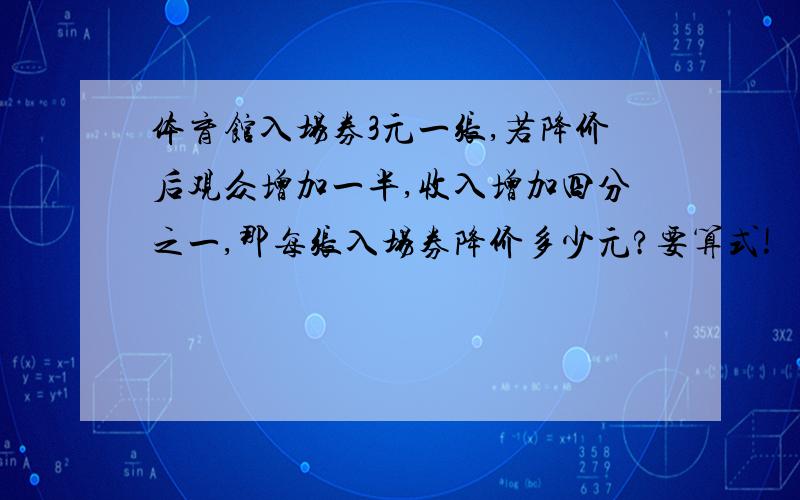 体育馆入场券3元一张,若降价后观众增加一半,收入增加四分之一,那每张入场券降价多少元?要算式!