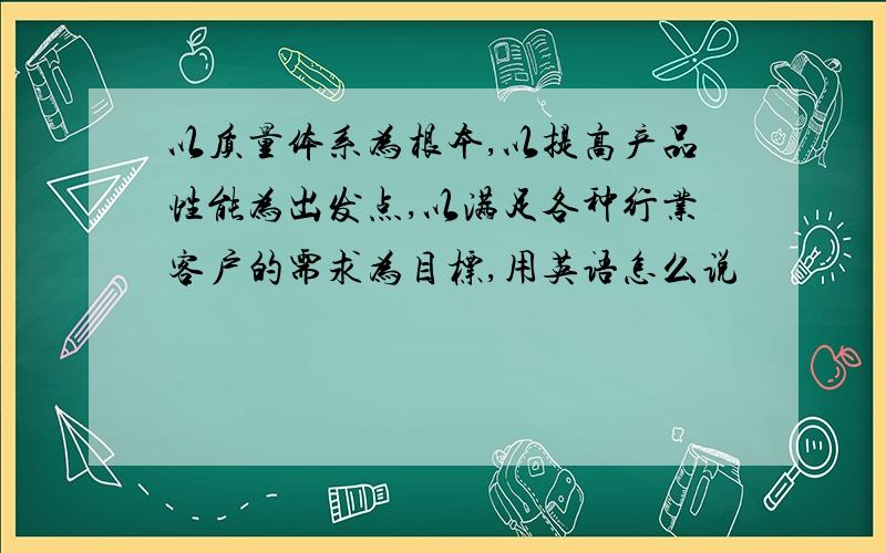 以质量体系为根本,以提高产品性能为出发点,以满足各种行业客户的需求为目标,用英语怎么说