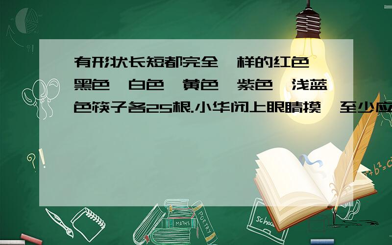 有形状长短都完全一样的红色,黑色,白色,黄色,紫色,浅蓝色筷子各25根.小华闭上眼睛摸,至少应摸出多少根筷子,才能保证摸出的筷子至少有8双（两根同色筷子为一双）.