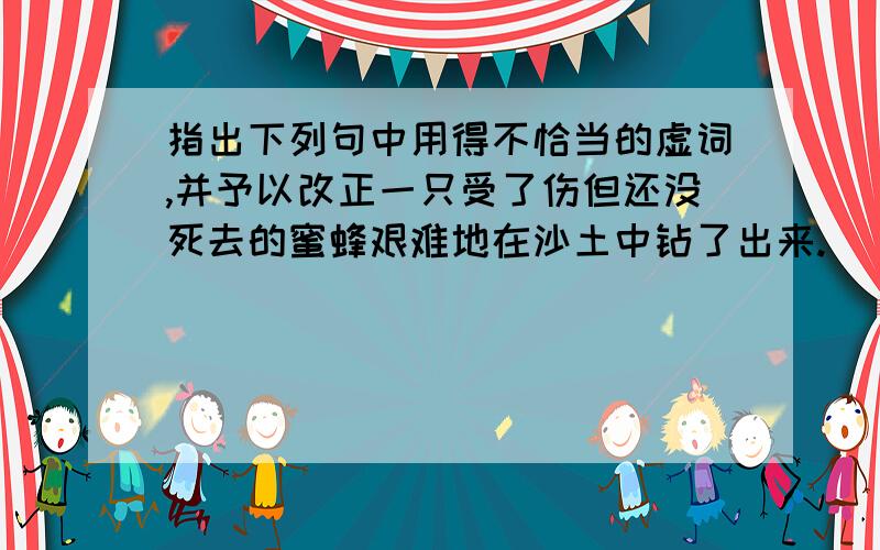 指出下列句中用得不恰当的虚词,并予以改正一只受了伤但还没死去的蜜蜂艰难地在沙土中钻了出来._____改为________