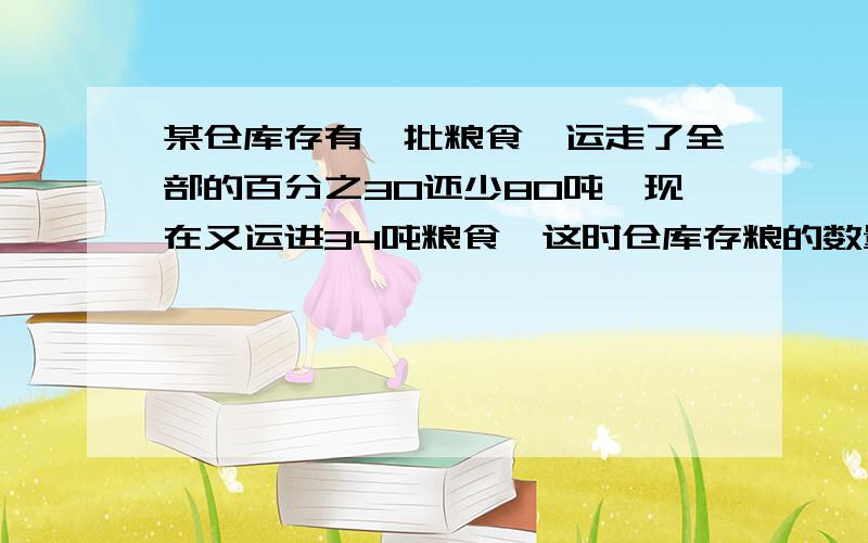 某仓库存有一批粮食,运走了全部的百分之30还少80吨,现在又运进34吨粮食,这时仓库存粮的数量比原来还多6