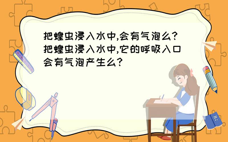 把蝗虫浸入水中,会有气泡么?把蝗虫浸入水中,它的呼吸入口会有气泡产生么?