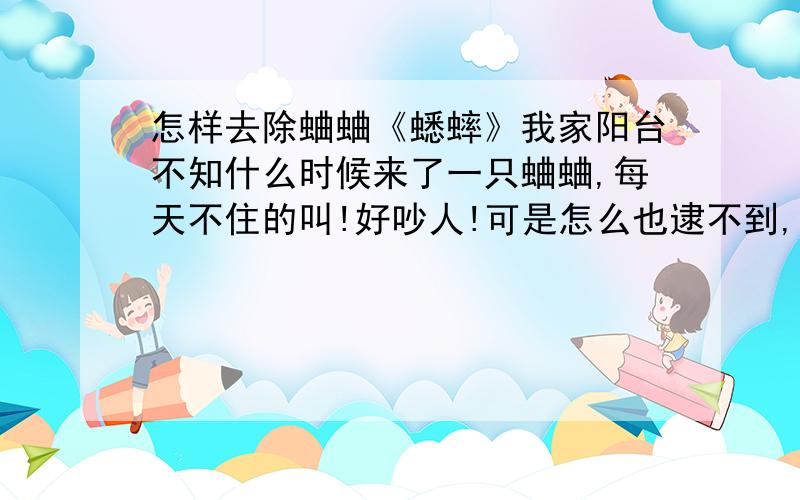 怎样去除蛐蛐《蟋蟀》我家阳台不知什么时候来了一只蛐蛐,每天不住的叫!好吵人!可是怎么也逮不到,有谁知道怎么把它弄走~问题是我找不到它在哪,只听得见它叫.而且人靠近它就不叫了.还