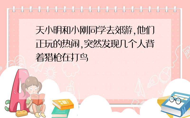 天小明和小刚同学去郊游,他们正玩的热闹,突然发现几个人背着猎枪在打鸟