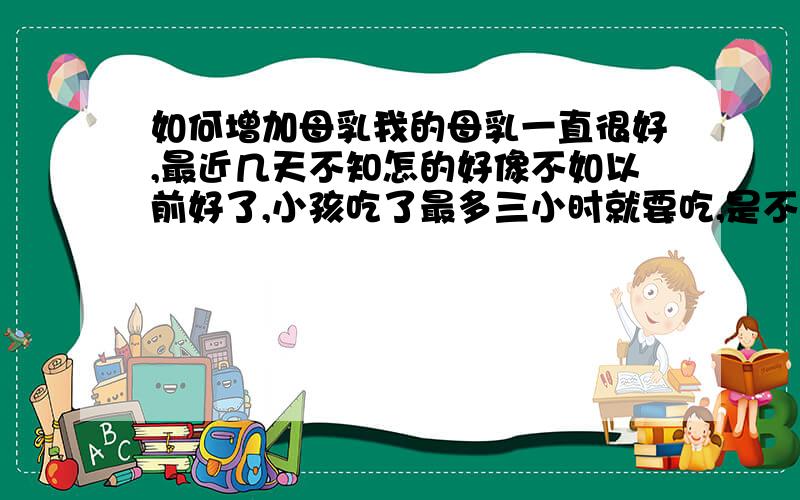 如何增加母乳我的母乳一直很好,最近几天不知怎的好像不如以前好了,小孩吃了最多三小时就要吃,是不是我吃错什么东西了?（我是剖腹产生完孩子110天了,一直纯母乳喂养）