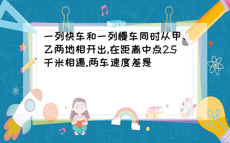 一列快车和一列慢车同时从甲、乙两地相开出,在距离中点25千米相遇.两车速度差是