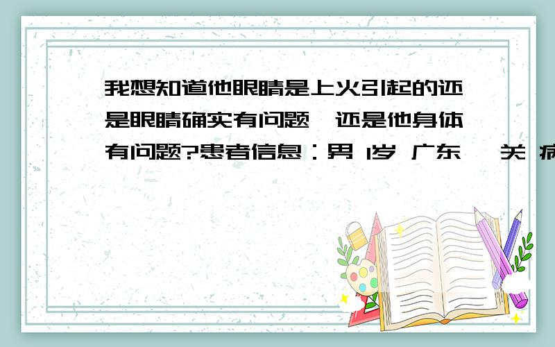 我想知道他眼睛是上火引起的还是眼睛确实有问题,还是他身体有问题?患者信息：男 1岁 广东 韶关 病情描述(发病时间、主要症状等)：儿子满月后就左眼一直有眼屎,去医院通泪管是通的,又