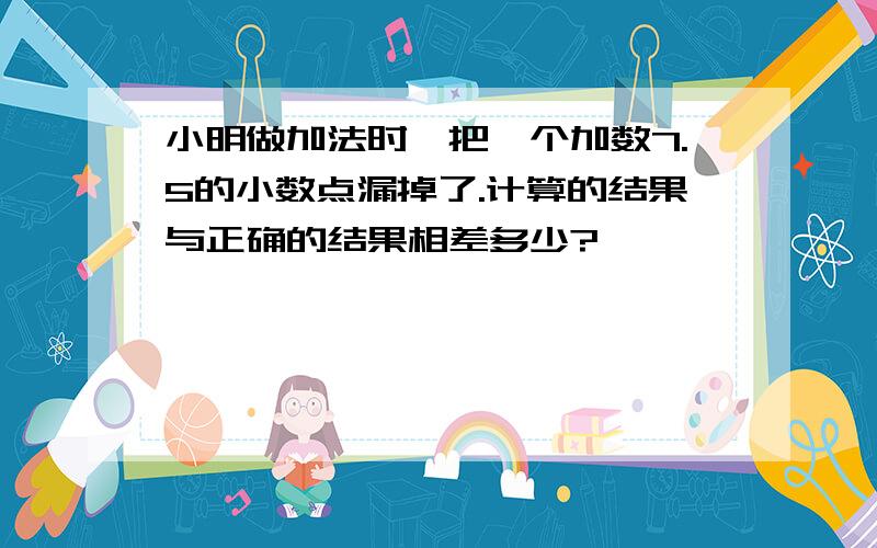 小明做加法时,把一个加数7.5的小数点漏掉了.计算的结果与正确的结果相差多少?