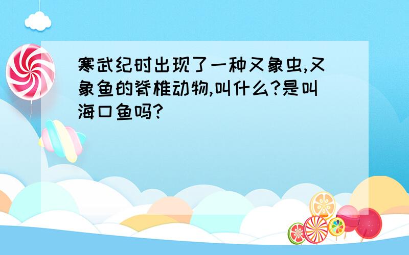 寒武纪时出现了一种又象虫,又象鱼的脊椎动物,叫什么?是叫海口鱼吗?