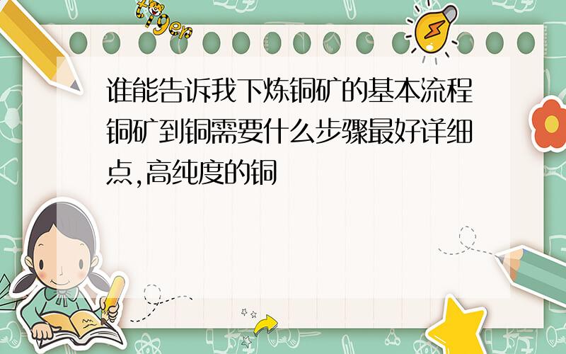 谁能告诉我下炼铜矿的基本流程铜矿到铜需要什么步骤最好详细点,高纯度的铜