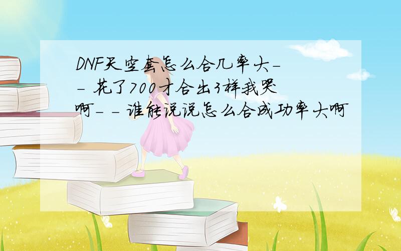 DNF天空套怎么合几率大- - 花了700才合出3样我哭啊- - 谁能说说怎么合成功率大啊