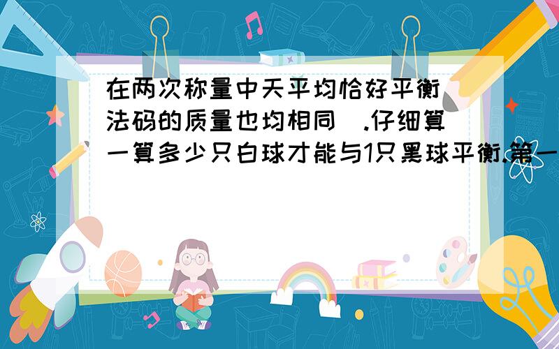 在两次称量中天平均恰好平衡（法码的质量也均相同）.仔细算一算多少只白球才能与1只黑球平衡.第一次称量：1个黑球2个白球=1个法码第二次称量：3个黑球1个白球=2个法码（方程解）