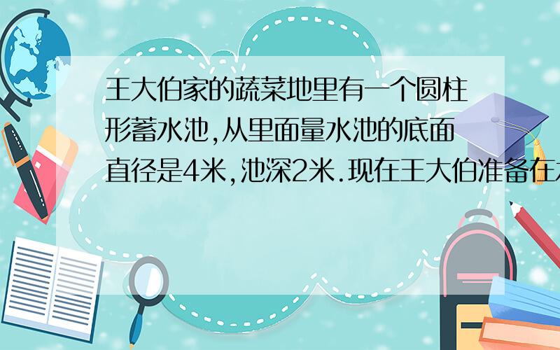 王大伯家的蔬菜地里有一个圆柱形蓄水池,从里面量水池的底面直径是4米,池深2米.现在王大伯准备在水池的底面和内壁抹上水泥,如果每平方米用水泥2.5千克.（1）王大伯至少要准备多少千克