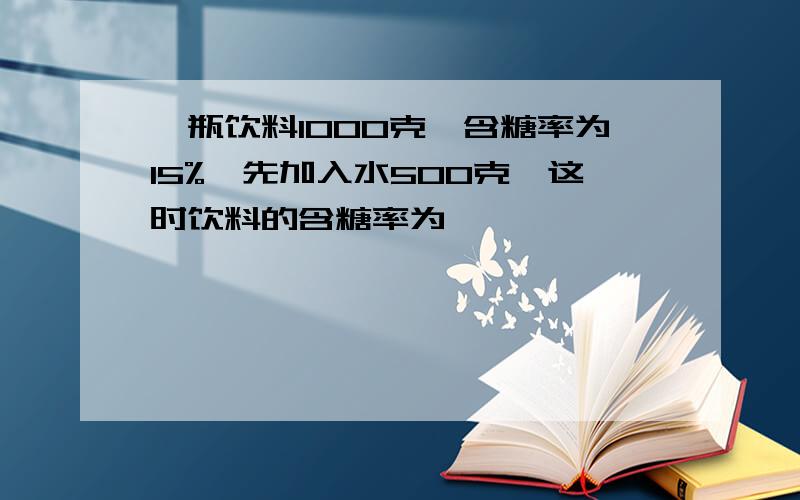 一瓶饮料1000克,含糖率为15%,先加入水500克,这时饮料的含糖率为