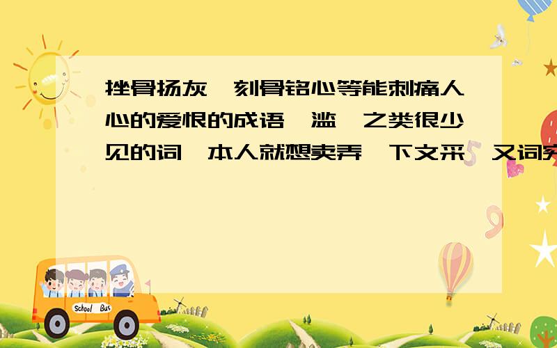 挫骨扬灰、刻骨铭心等能刺痛人心的爱恨的成语、滥觞之类很少见的词、本人就想卖弄一下文采、又词穷了