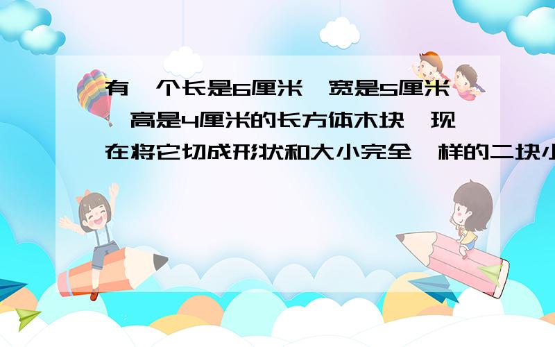 有一个长是6厘米,宽是5厘米,高是4厘米的长方体木块,现在将它切成形状和大小完全一样的二块小长方体问：这两块长方体表面积的和比原来木块的表面积增加多少厘米?