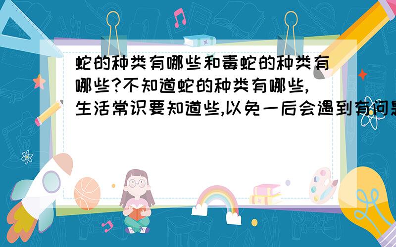 蛇的种类有哪些和毒蛇的种类有哪些?不知道蛇的种类有哪些,生活常识要知道些,以免一后会遇到有问题.