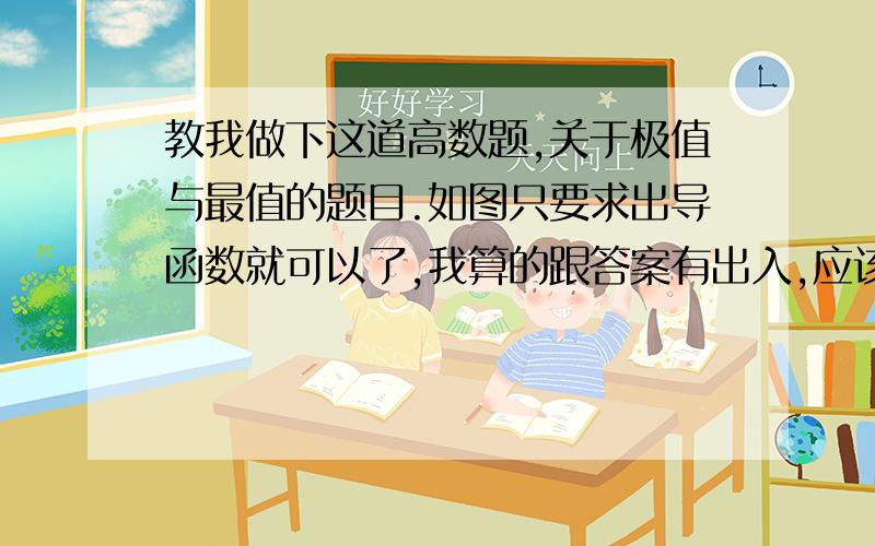 教我做下这道高数题,关于极值与最值的题目.如图只要求出导函数就可以了,我算的跟答案有出入,应该是导函数求错了.