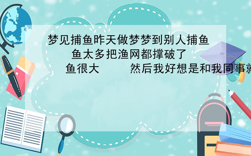 梦见捕鱼昨天做梦梦到别人捕鱼    鱼太多把渔网都撑破了   鱼很大     然后我好想是和我同事就去摸鱼   也想摸上那么大的  可是就都是小鱼  他还给我说先做小的在捉大的