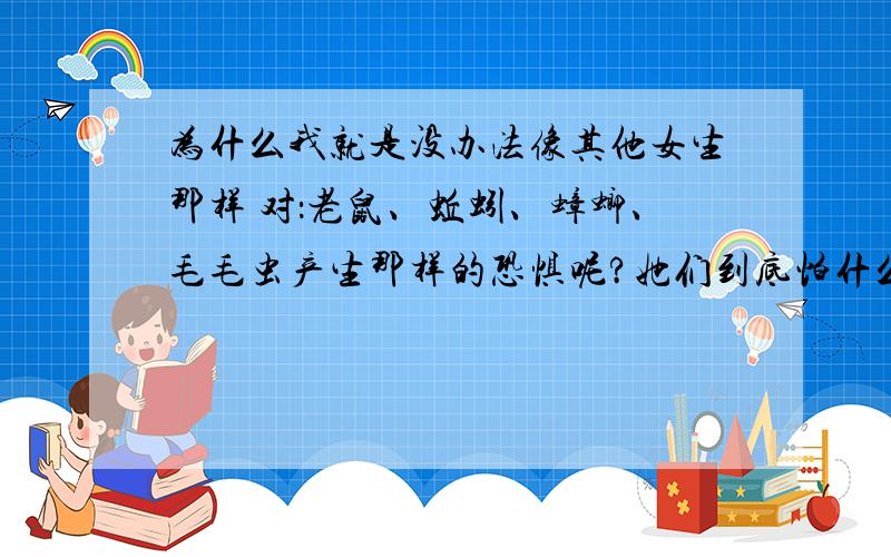 为什么我就是没办法像其他女生那样 对：老鼠、蚯蚓、蟑螂、毛毛虫产生那样的恐惧呢?她们到底怕什么啊?