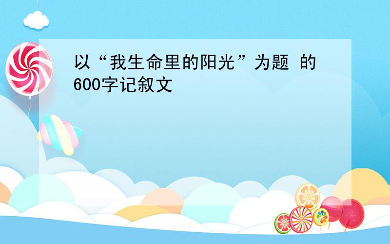 以“我生命里的阳光”为题 的600字记叙文