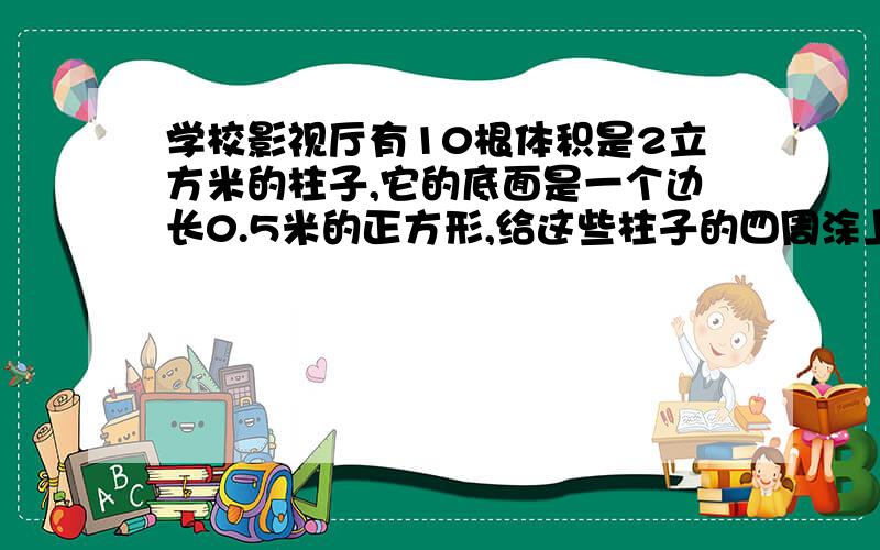 学校影视厅有10根体积是2立方米的柱子,它的底面是一个边长0.5米的正方形,给这些柱子的四周涂上油漆,涂上油漆的部分总共是多少平方米?