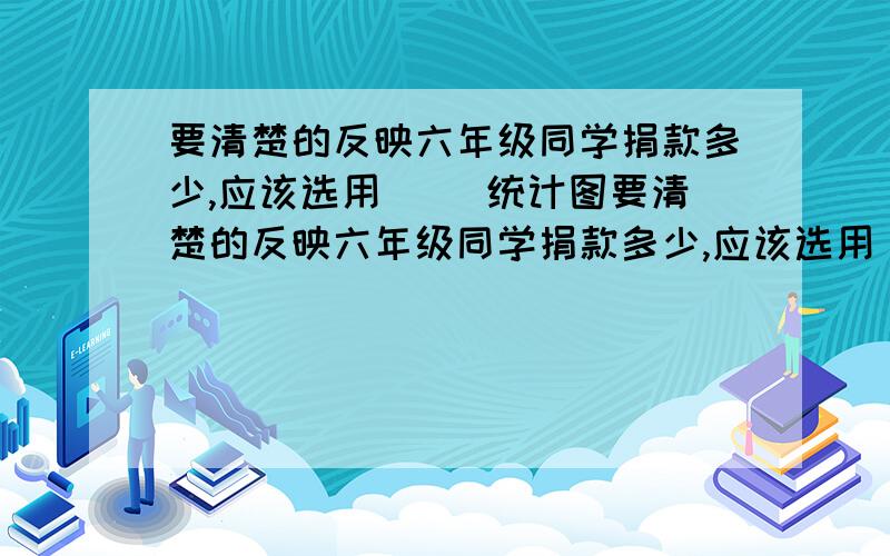 要清楚的反映六年级同学捐款多少,应该选用( )统计图要清楚的反映六年级同学捐款多少,应该选用(   )统计图                                                                                                    急!很