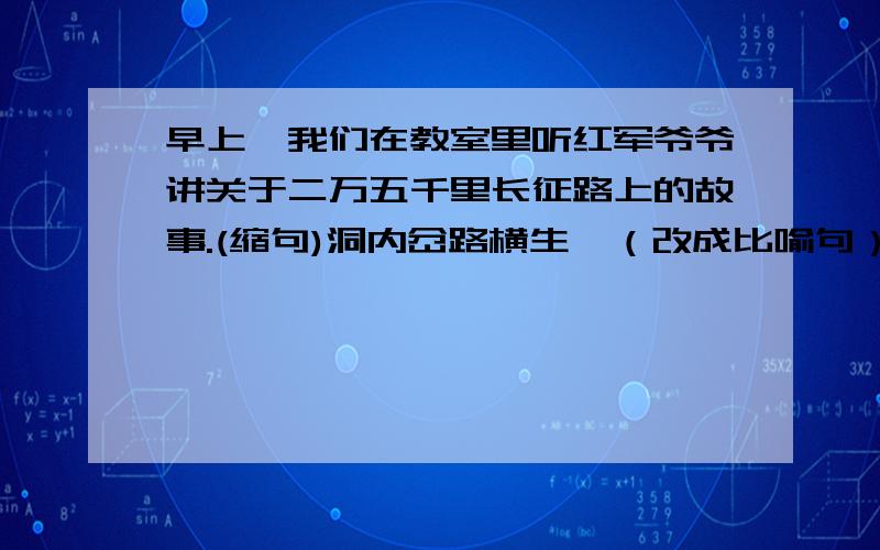 早上,我们在教室里听红军爷爷讲关于二万五千里长征路上的故事.(缩句)洞内岔路横生,（改成比喻句）这篇小说塑造了老共产党员的光辉事迹.（改病句）