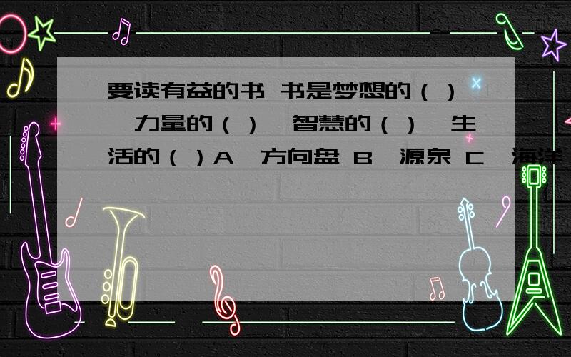 要读有益的书 书是梦想的（）,力量的（）,智慧的（）,生活的（）A、方向盘 B、源泉 C、海洋 D、翅膀