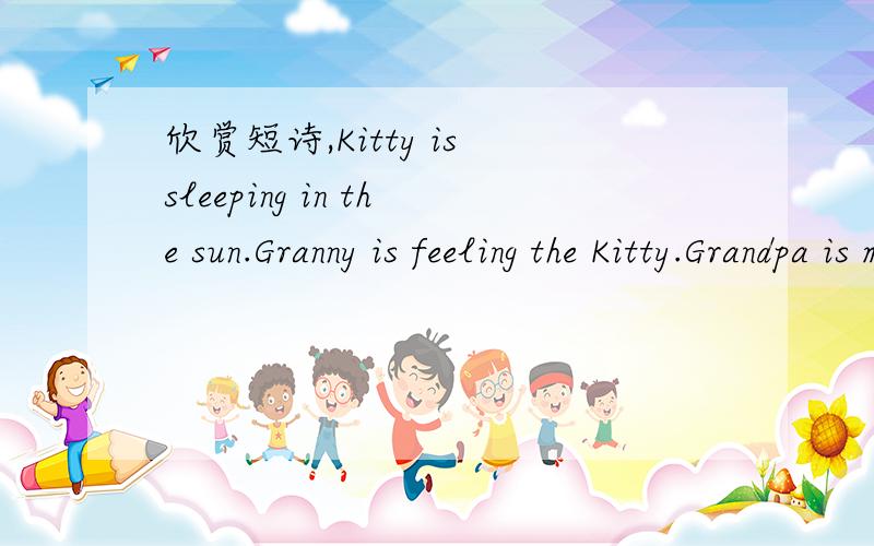 欣赏短诗,Kitty is sleeping in the sun.Granny is feeling the Kitty.Grandpa is meeting his old buddy.Mummy is taking with Lily.Daddy is watching a movie.I am drawing a snoopy.Everyone is so happy.What a nice family.1、阅读短诗,找出诗中押