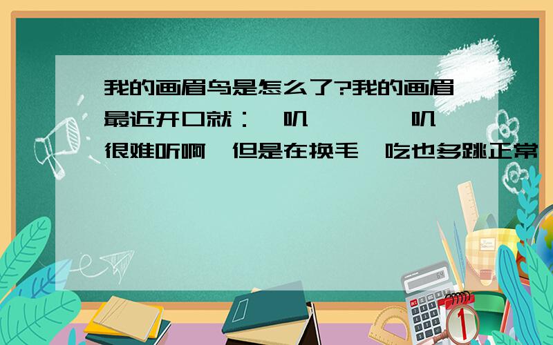 我的画眉鸟是怎么了?我的画眉最近开口就：嘎叽…嘎嘎…叽…很难听啊,但是在换毛,吃也多跳正常,就是开口一个调,以前不会的,请行家指导.毛换好了,今天早上一直叫个不停,可能是换毛是受