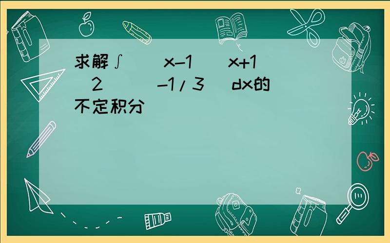 求解∫((x-1)(x+1)^2)^(-1/3) dx的不定积分