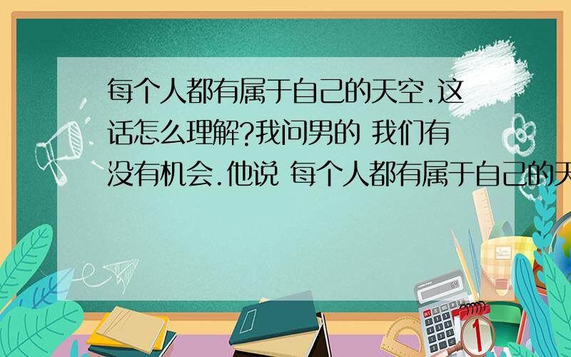 每个人都有属于自己的天空.这话怎么理解?我问男的 我们有没有机会.他说 每个人都有属于自己的天空 啥意思