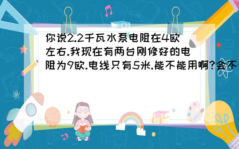 你说2.2千瓦水泵电阻在4欧左右.我现在有两台刚修好的电阻为9欧.电线只有5米.能不能用啊?会不会用一会儿就烧了啊?还有三相电机已和功率和电压.怎么计算电阻啊.（如果已知条件不够的话.