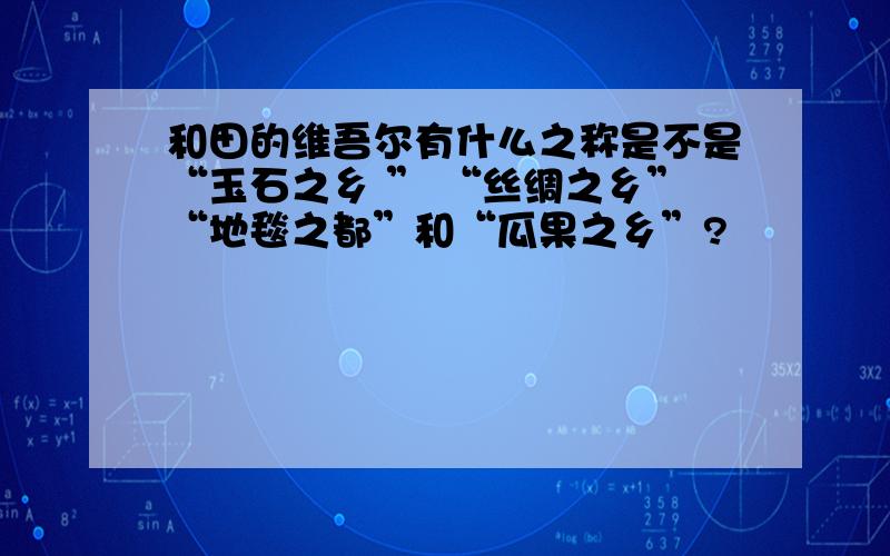 和田的维吾尔有什么之称是不是“玉石之乡 ” “丝绸之乡”“地毯之都”和“瓜果之乡”?