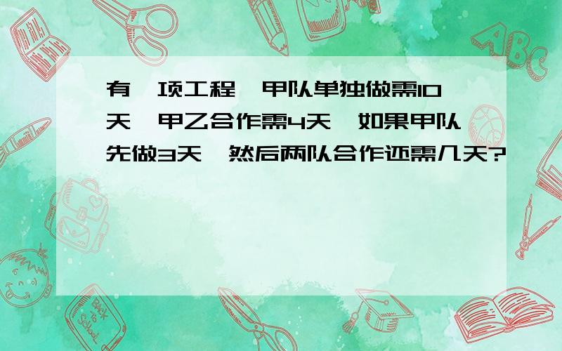 有一项工程,甲队单独做需10天,甲乙合作需4天,如果甲队先做3天,然后两队合作还需几天?